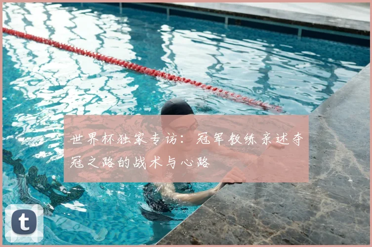 世界杯独家专访：冠军教练亲述夺冠之路的战术与心路