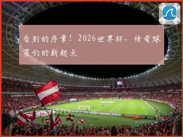 告别的序章!2026世界杯,传奇球星们的新起点