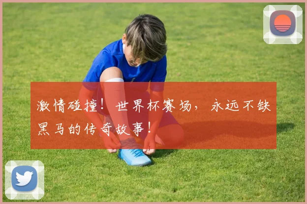 激情碰撞！世界杯赛场，永远不缺黑马的传奇故事！