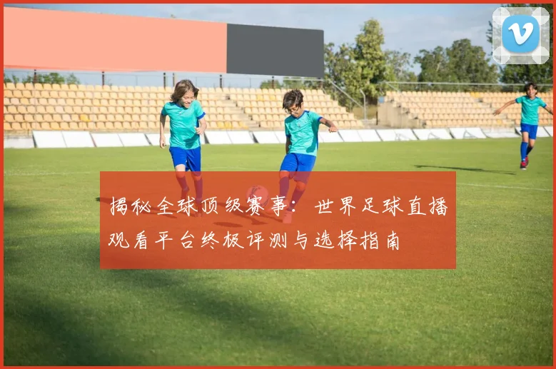 揭秘全球顶级赛事:世界足球直播观看平台终极评测与选择指南