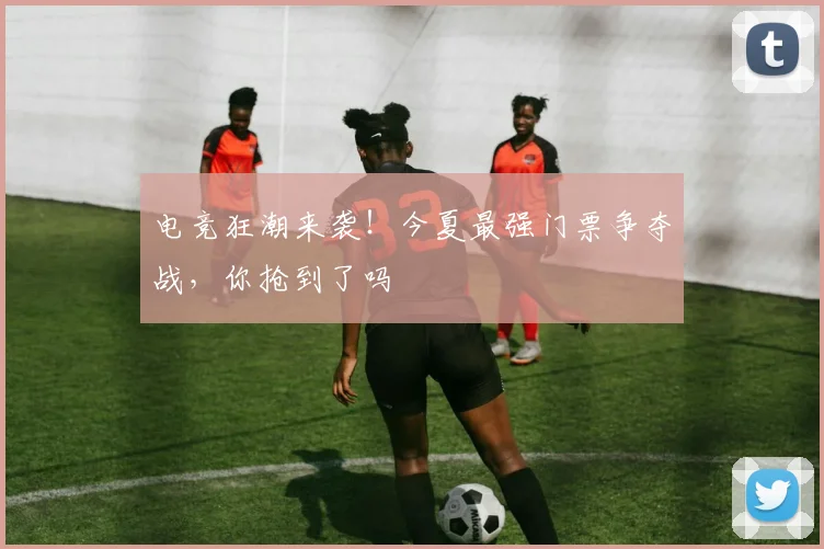 电竞狂潮来袭!今夏最强门票争夺战,你抢到了吗