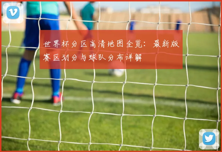 世界杯分区高清地图全览:最新版赛区划分与球队分布详解