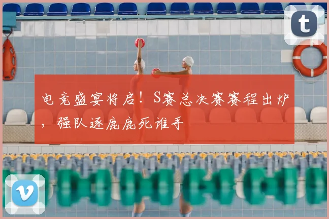 电竞盛宴将启！S赛总决赛赛程出炉，强队逐鹿鹿死谁手