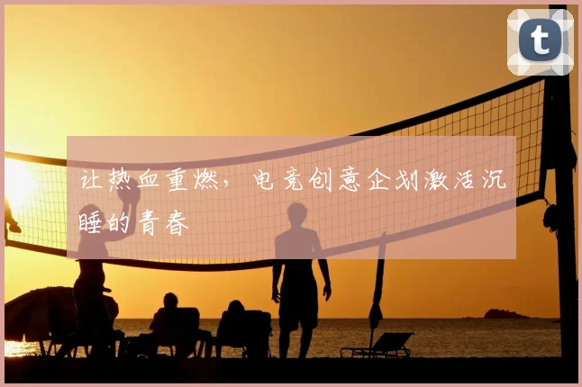 让热血重燃,电竞创意企划激活沉睡的青春